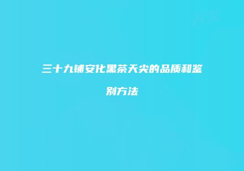 三十九铺安化黑茶天尖的品质和鉴别方法