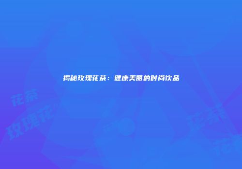 揭秘玫瑰花茶：健康美丽的时尚饮品