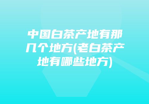 中国白茶产地有那几个地方(老白茶产地有哪些地方)