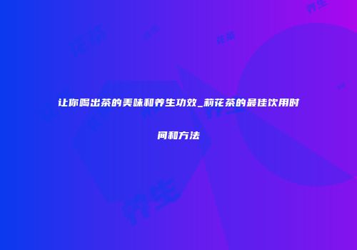 让你喝出茶的美味和养生功效_莉花茶的最佳饮用时间和方法