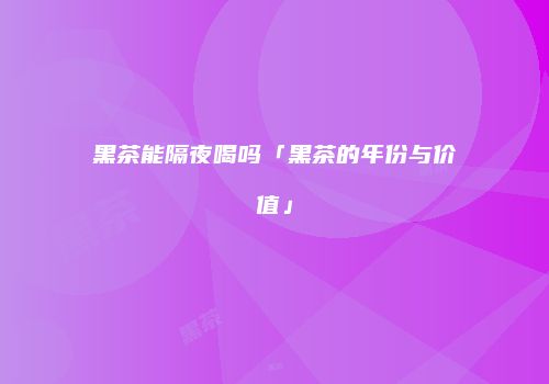 黑茶能隔夜喝吗「黑茶的年份与价值」