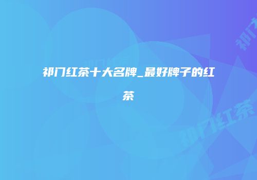 祁门红茶十大名牌_最好牌子的红茶
