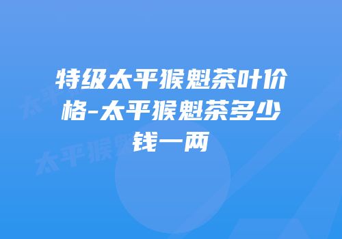 特级太平猴魁茶叶价格-太平猴魁茶多少钱一两