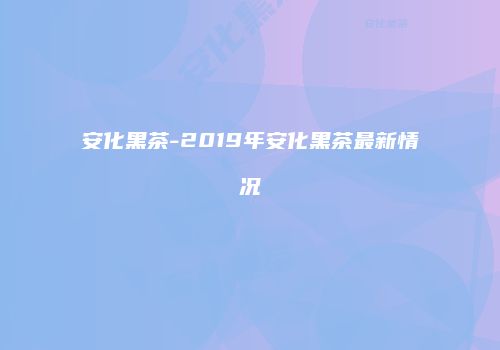 安化黑茶-2019年安化黑茶最新情况
