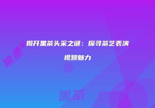 揭开黑茶头采之谜：探寻茶艺表演视频魅力