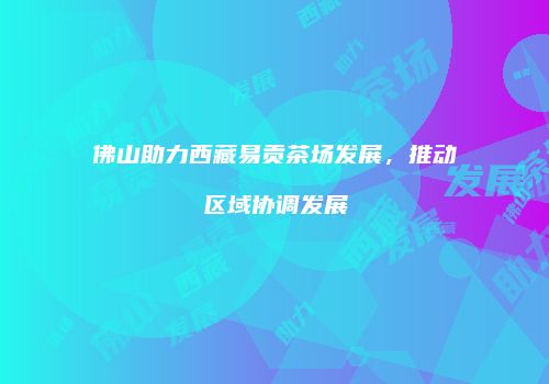 佛山助力西藏易贡茶场发展，推动区域协调发展
