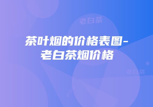 茶叶烟的价格表图-老白茶烟价格