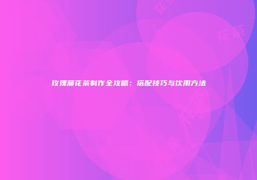 玫瑰茄花茶制作全攻略：搭配技巧与饮用方法