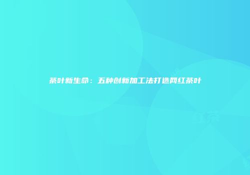 茶叶新生命：五种创新加工法打造网红茶叶