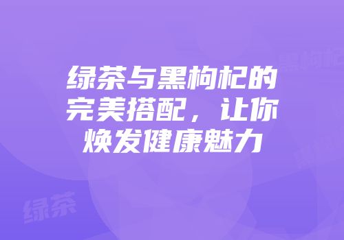 绿茶与黑枸杞的完美搭配，让你焕发健康魅力