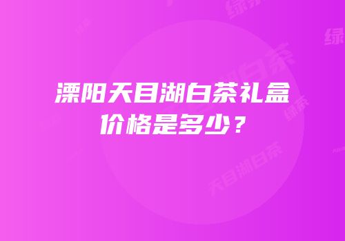 溧阳天目湖白茶礼盒价格是多少？