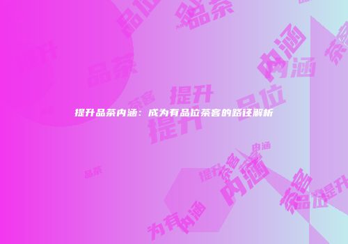 提升品茶内涵：成为有品位茶客的路径解析