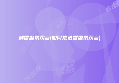 鲜香型铁观音(如何挑选香型铁观音)