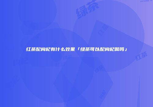 红茶配枸杞有什么效果「绿茶可以配枸杞喝吗」