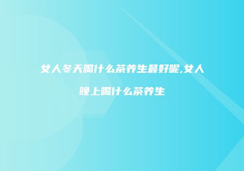 女人冬天喝什么茶养生最好呢,女人晚上喝什么茶养生