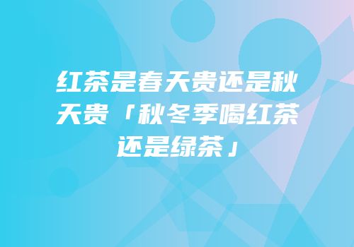 红茶是春天贵还是秋天贵「秋冬季喝红茶还是绿茶」