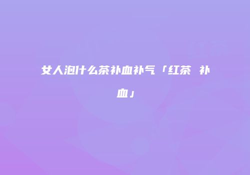 女人泡什么茶补血补气「红茶 补血」