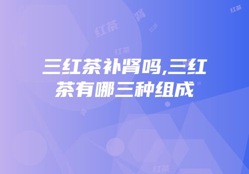 三红茶补肾吗,三红茶有哪三种组成