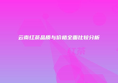 云南红茶品质与价格全面比较分析