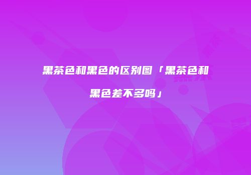 黑茶色和黑色的区别图「黑茶色和黑色差不多吗」