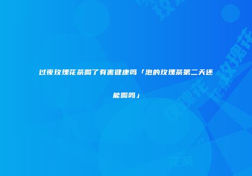 过夜玫瑰花茶喝了有害健康吗「泡的玫瑰茶第二天还能喝吗」