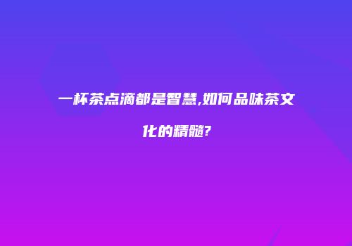 一杯茶点滴都是智慧,如何品味茶文化的精髓?