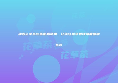 冲泡花草茶必备道具清单，让你轻松享受纯净健康的茶饮