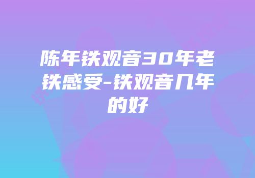 陈年铁观音30年老铁感受-铁观音几年的好
