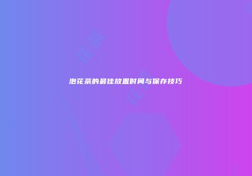 泡花茶的最佳放置时间与保存技巧