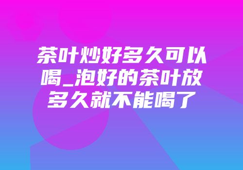 茶叶炒好多久可以喝_泡好的茶叶放多久就不能喝了