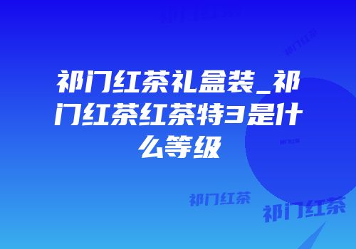 祁门红茶礼盒装_祁门红茶红茶特3是什么等级