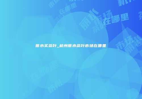 丽水买茶叶_杭州丽水茶叶市场在哪里