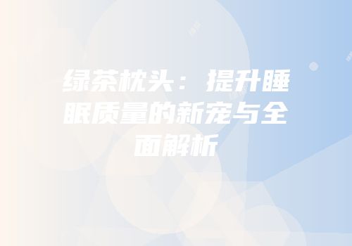 绿茶枕头：提升睡眠质量的新宠与全面解析