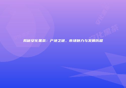 揭秘安化黑茶：产地之谜、市场魅力与发展历程