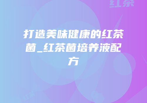打造美味健康的红茶菌_红茶菌培养液配方