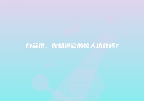 白茶饼，你知道它的惊人功效吗？