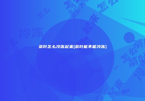 茶叶怎么冷冻起来(茶叶能不能冷冻)