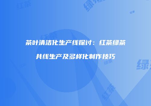 茶叶清洁化生产线探讨：红茶绿茶共线生产及多样化制作技巧