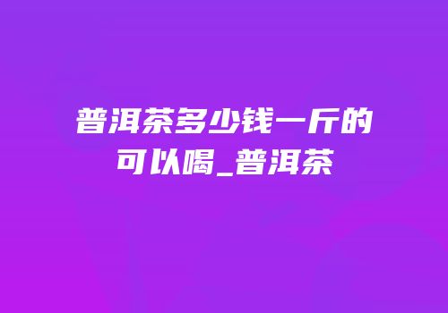 普洱茶多少钱一斤的可以喝_普洱茶
