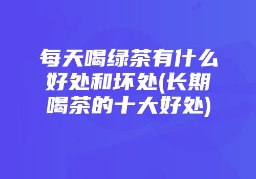 每天喝绿茶有什么好处和坏处(长期喝茶的十大好处)