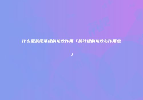 什么是茶梗茶梗的功效作用「茶叶梗的功效与作用点」