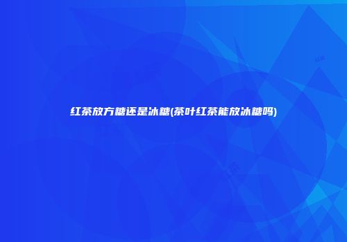 红茶放方糖还是冰糖(茶叶红茶能放冰糖吗)