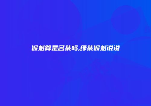 猴魁算是名茶吗,绿茶猴魁说说