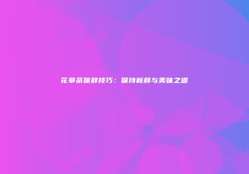 花草茶保鲜技巧：保持新鲜与美味之道