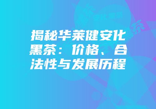 揭秘华莱健安化黑茶：价格、合法性与发展历程