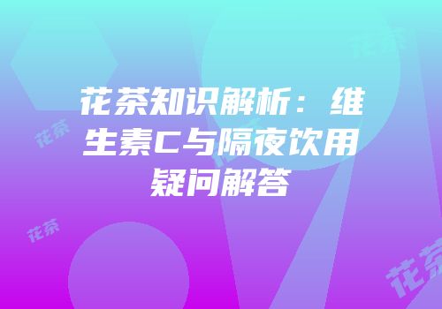 花茶知识解析：维生素C与隔夜饮用疑问解答