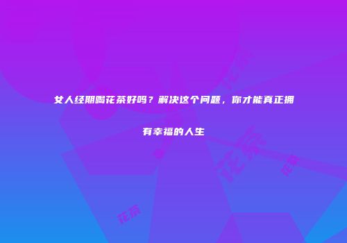 女人经期喝花茶好吗？解决这个问题，你才能真正拥有幸福的人生