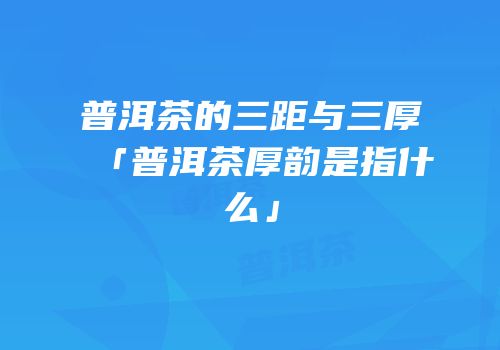 普洱茶的三距与三厚「普洱茶厚韵是指什么」