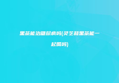 黑茶能治糖尿病吗(灵芝和黑茶能一起喝吗)