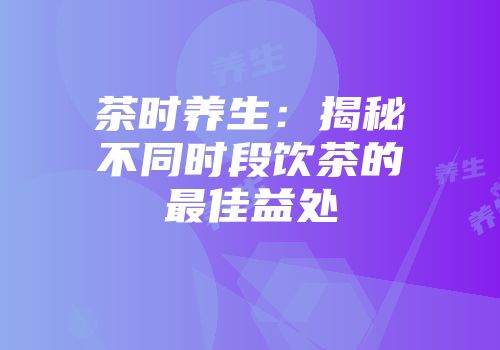 茶时养生：揭秘不同时段饮茶的最佳益处